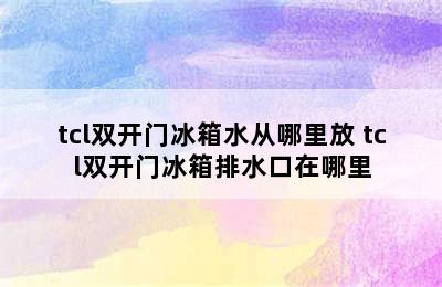 tcl双开门冰箱水从哪里放 tcl双开门冰箱排水口在哪里